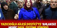 Yazıcıoğlu ailesi Destici’ye ‘ahlaksız herif’ dedi, üstüne yürüdü