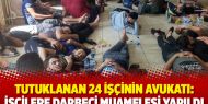 Tutuklanan 24 işçinin avukatı: İşçilere darbeci muamelesi yapıldı